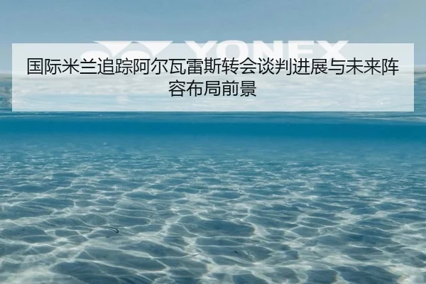 国际米兰追踪阿尔瓦雷斯转会谈判进展与未来阵容布局前景 | kaiyun