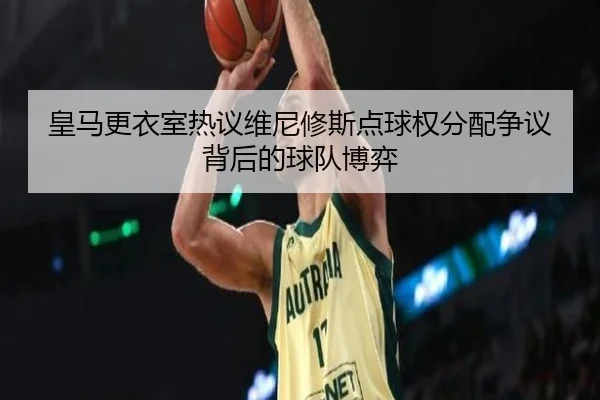 皇马更衣室热议维尼修斯点球权分配争议背后的球队博弈